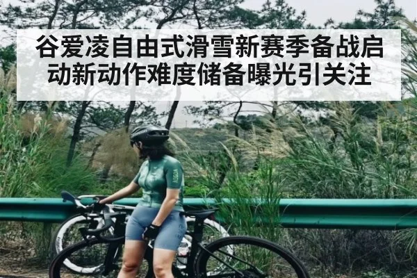 谷爱凌自由式滑雪新赛季备战启动新动作难度储备曝光引关注